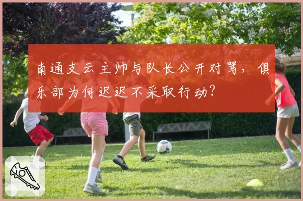 南通支云主帅与队长公开对骂，俱乐部为何迟迟不采取行动？
