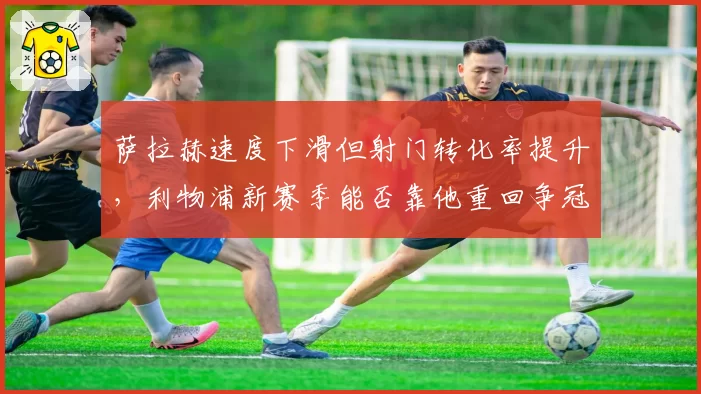 萨拉赫速度下滑但射门转化率提升，利物浦新赛季能否靠他重回争冠行列