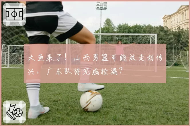 大鱼来了！山西男篮可能放走刘传兴，广东队将完成捡漏？